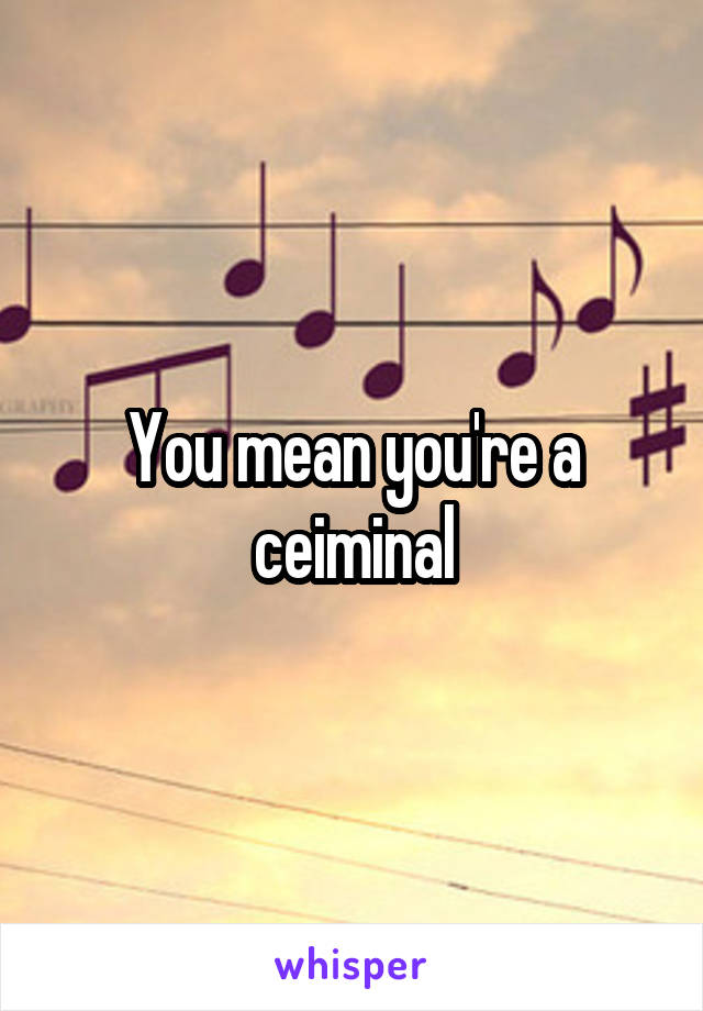 You mean you're a ceiminal