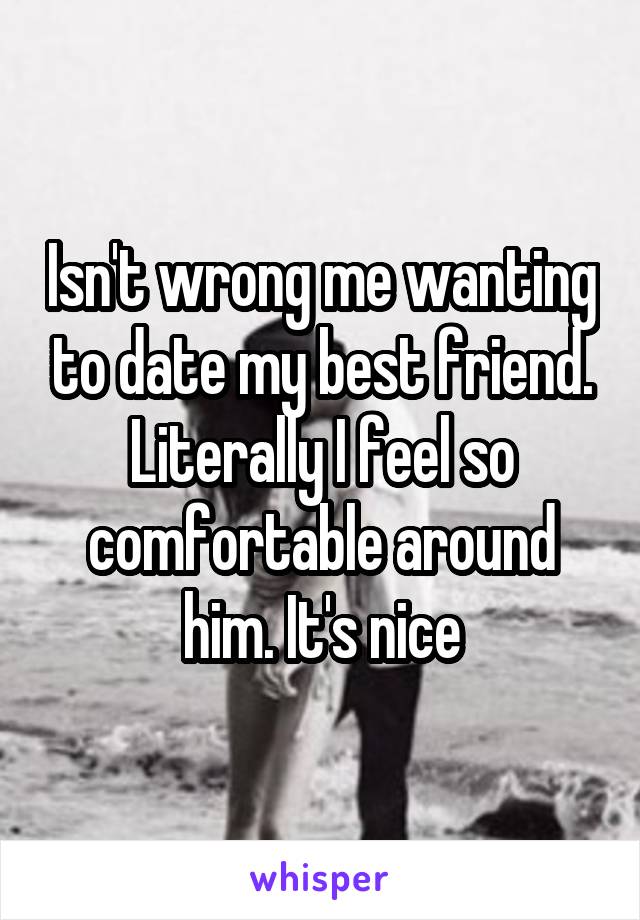 Isn't wrong me wanting to date my best friend. Literally I feel so comfortable around him. It's nice