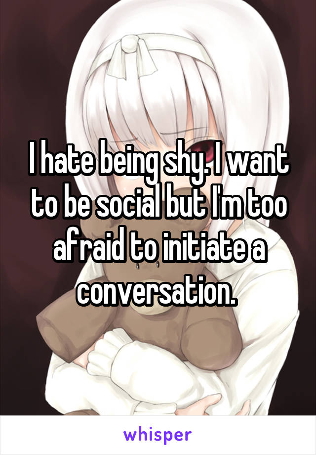 I hate being shy. I want to be social but I'm too afraid to initiate a conversation. 