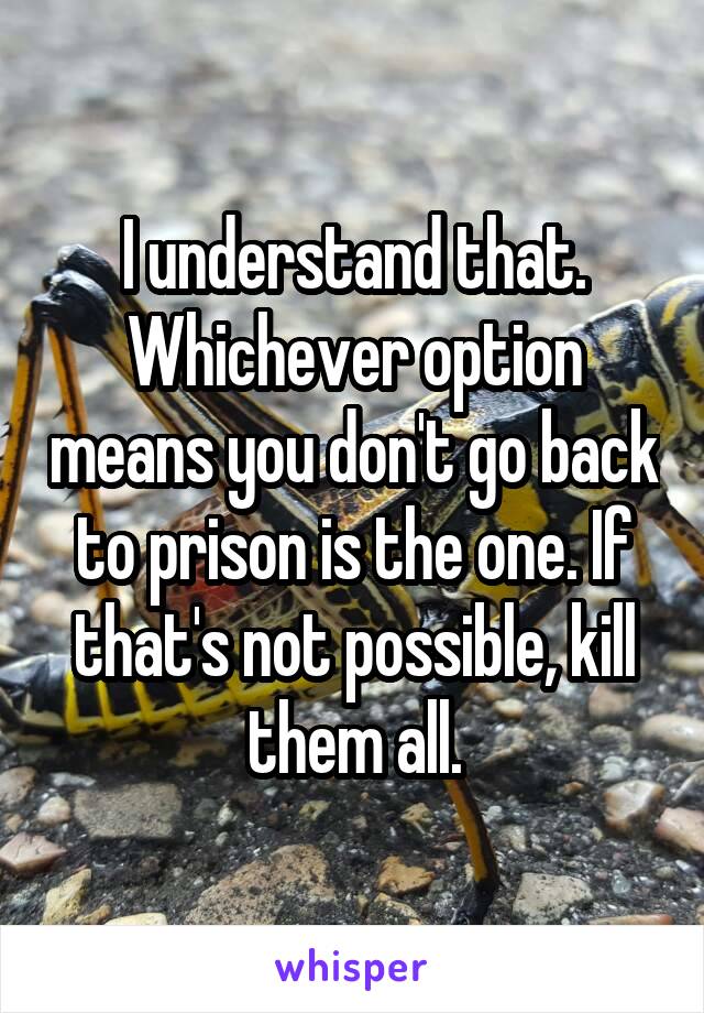 I understand that. Whichever option means you don't go back to prison is the one. If that's not possible, kill them all.