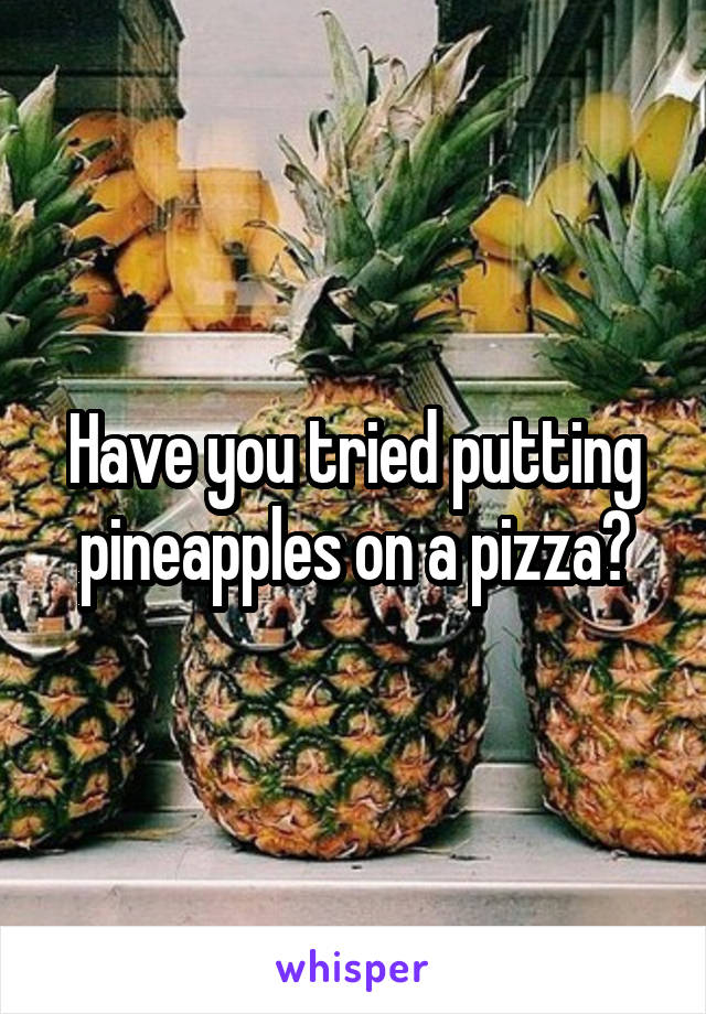 Have you tried putting pineapples on a pizza?