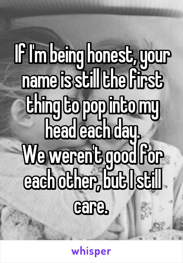 If I'm being honest, your name is still the first thing to pop into my head each day.
We weren't good for each other, but I still care. 