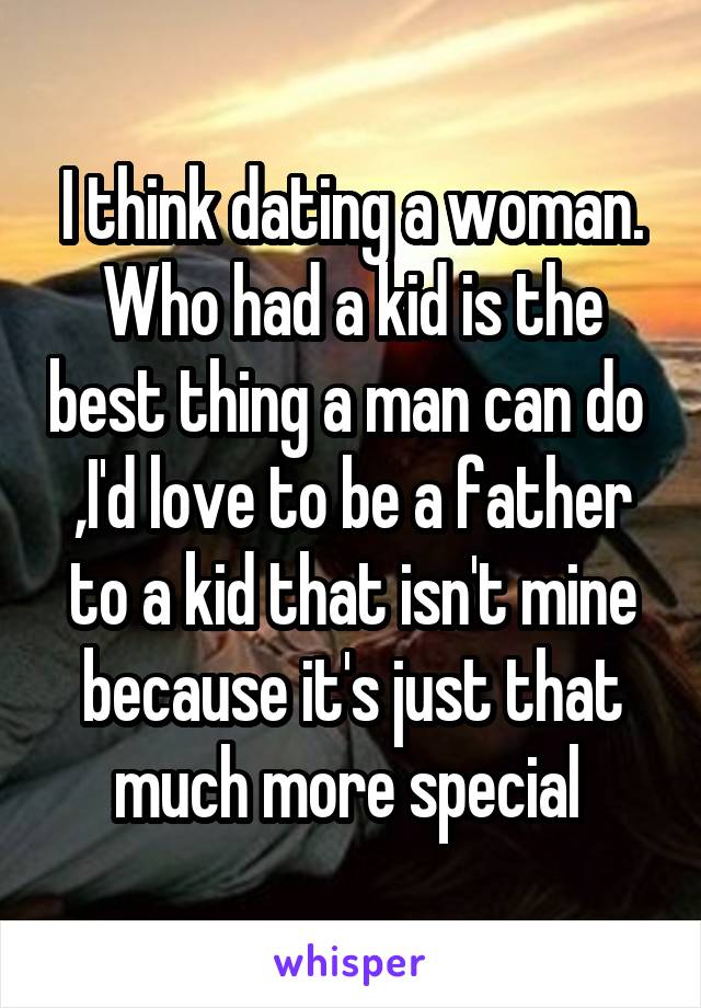 I think dating a woman. Who had a kid is the best thing a man can do  ,I'd love to be a father to a kid that isn't mine because it's just that much more special 