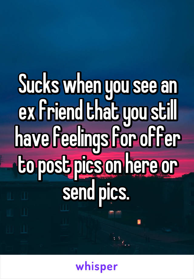 Sucks when you see an ex friend that you still have feelings for offer to post pics on here or send pics. 