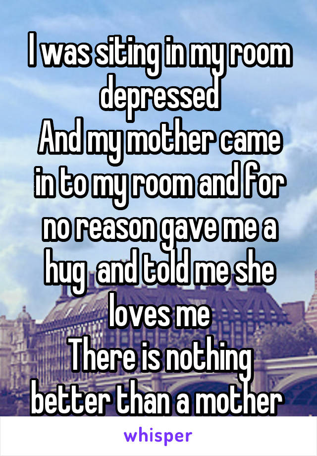 I was siting in my room depressed
And my mother came in to my room and for no reason gave me a hug  and told me she loves me
There is nothing better than a mother 