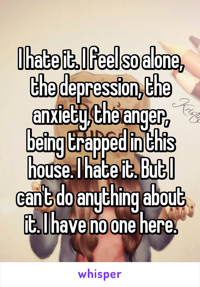 I hate it. I feel so alone, the depression, the anxiety, the anger, being trapped in this house. I hate it. But I can't do anything about it. I have no one here.