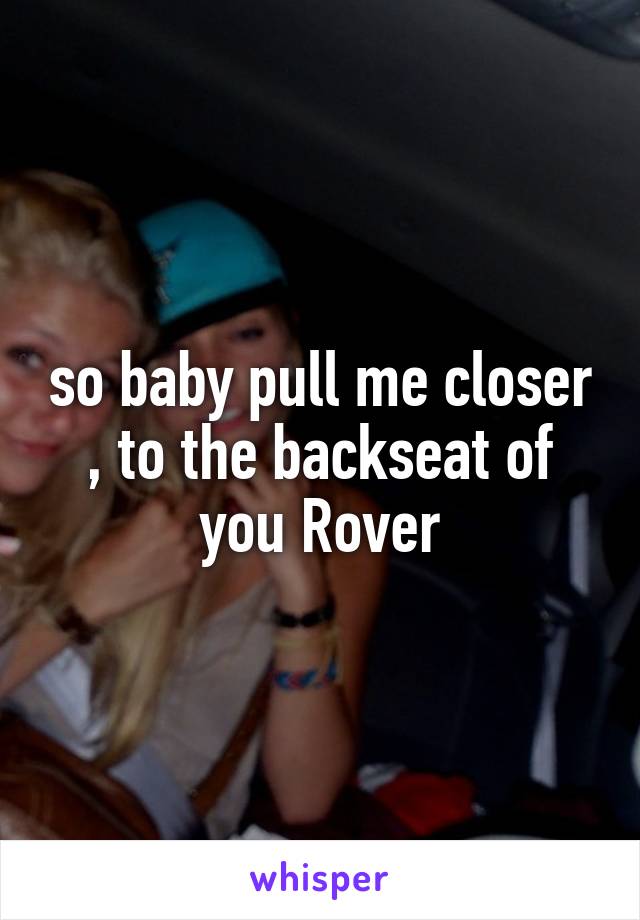 so baby pull me closer , to the backseat of you Rover