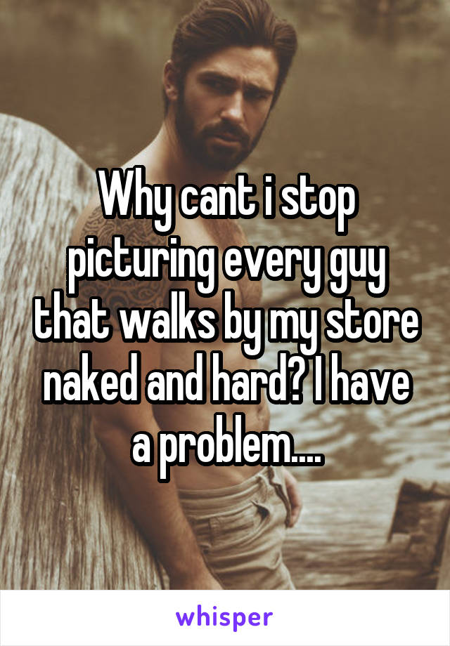 Why cant i stop picturing every guy that walks by my store naked and hard? I have a problem....