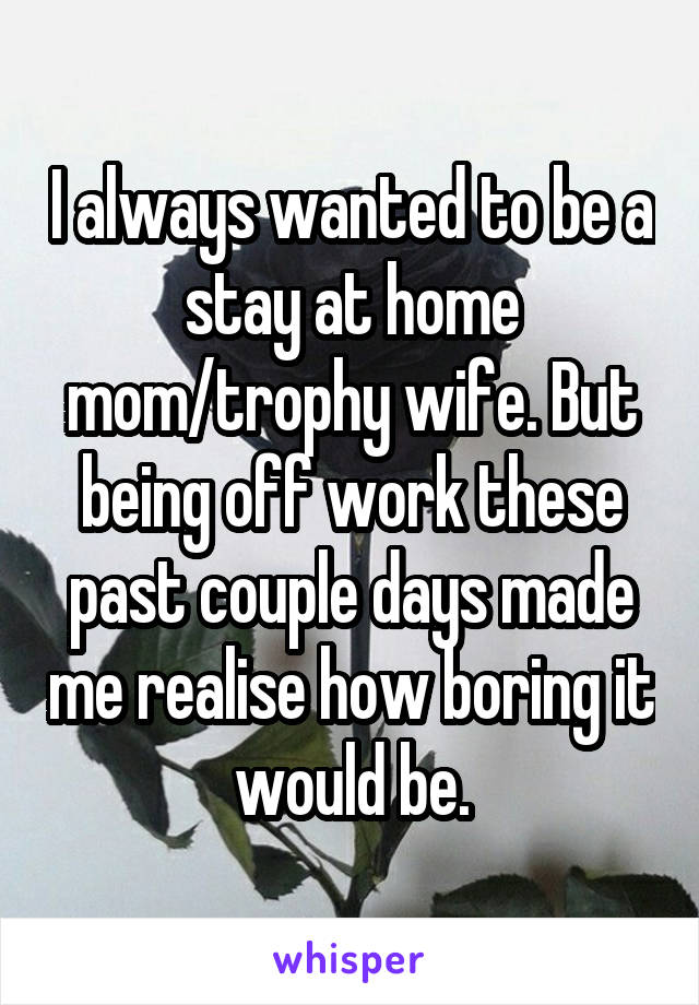 I always wanted to be a stay at home mom/trophy wife. But being off work these past couple days made me realise how boring it would be.