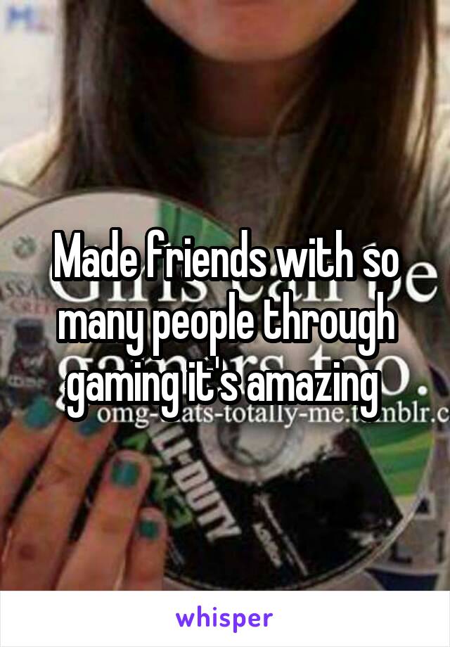 Made friends with so many people through gaming it's amazing 