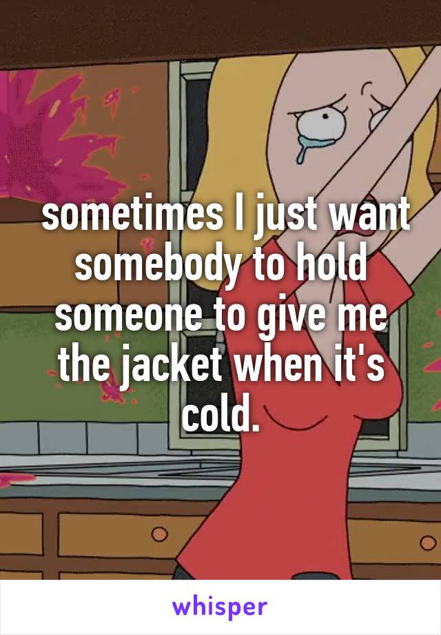  sometimes I just want somebody to hold someone to give me the jacket when it's cold.