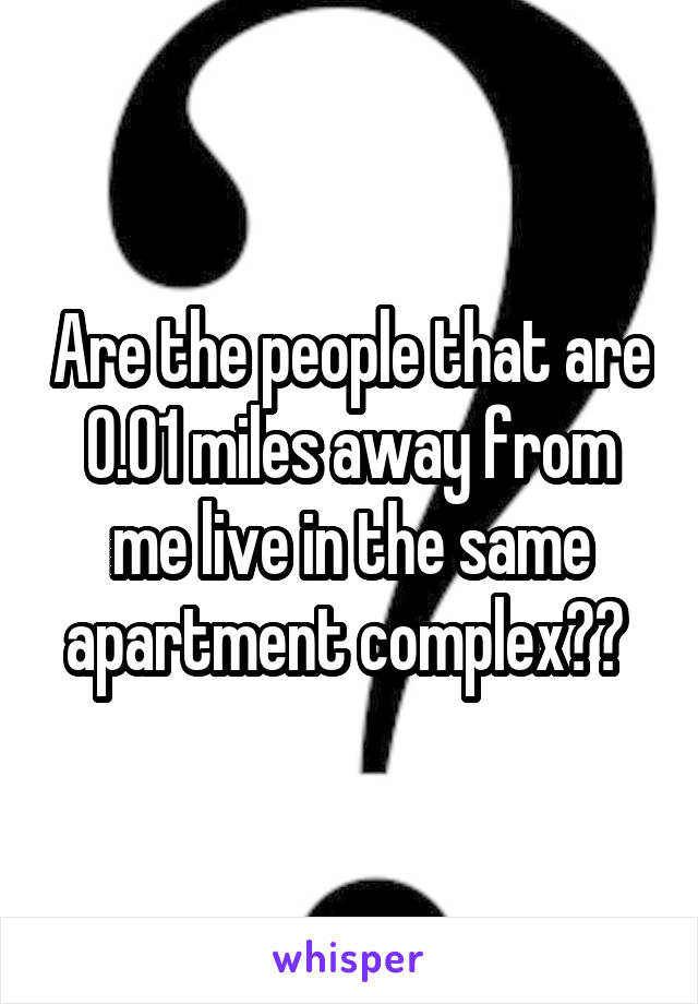 Are the people that are 0.01 miles away from me live in the same apartment complex?? 