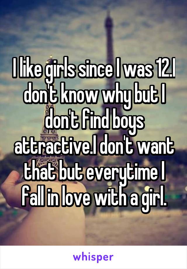 I like girls since I was 12.I don't know why but I don't find boys attractive.I don't want that but everytime I fall in love with a girl.