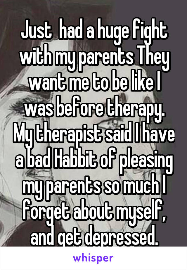 Just  had a huge fight with my parents They want me to be like I was before therapy. My therapist said I have a bad Habbit of pleasing my parents so much I forget about myself, and get depressed.