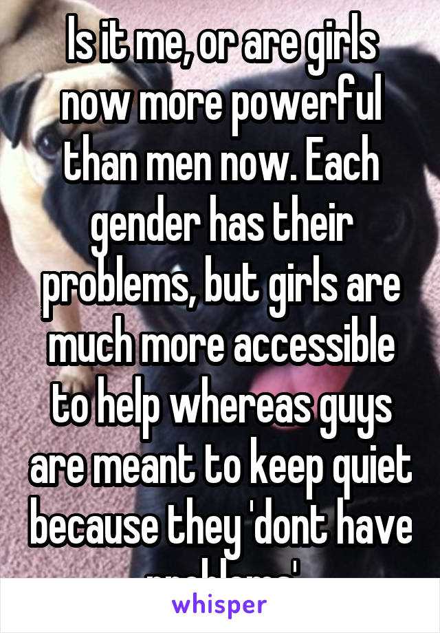 Is it me, or are girls now more powerful than men now. Each gender has their problems, but girls are much more accessible to help whereas guys are meant to keep quiet because they 'dont have problems'