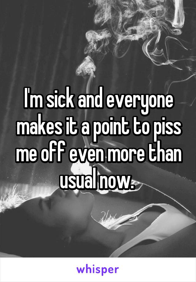 I'm sick and everyone makes it a point to piss me off even more than usual now. 