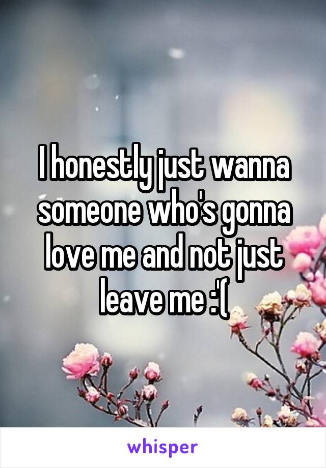 I honestly just wanna someone who's gonna love me and not just leave me :'(