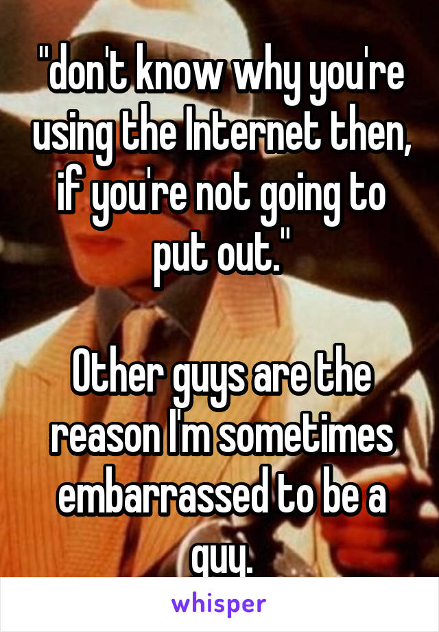 "don't know why you're using the Internet then, if you're not going to put out."

Other guys are the reason I'm sometimes embarrassed to be a guy.