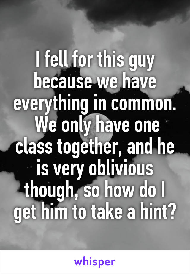 I fell for this guy because we have everything in common.  We only have one class together, and he is very oblivious though, so how do I get him to take a hint?