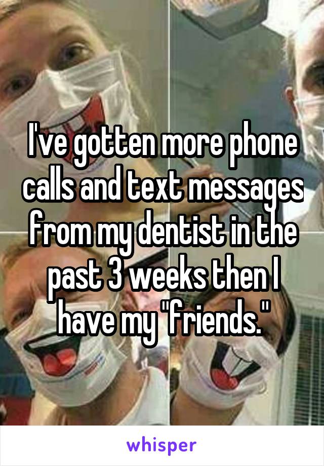 I've gotten more phone calls and text messages from my dentist in the past 3 weeks then I have my "friends."