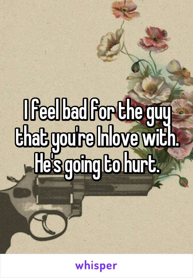 I feel bad for the guy that you're Inlove with.
He's going to hurt.