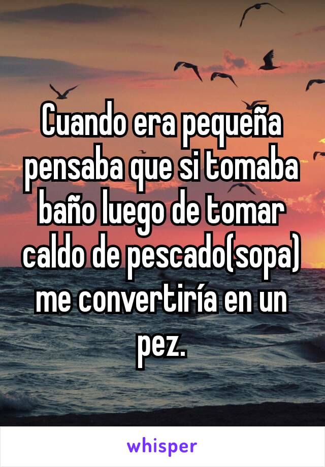 Cuando era pequeña pensaba que si tomaba baño luego de tomar caldo de pescado(sopa) me convertiría en un pez.
