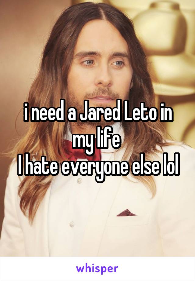 i need a Jared Leto in my life 
I hate everyone else lol