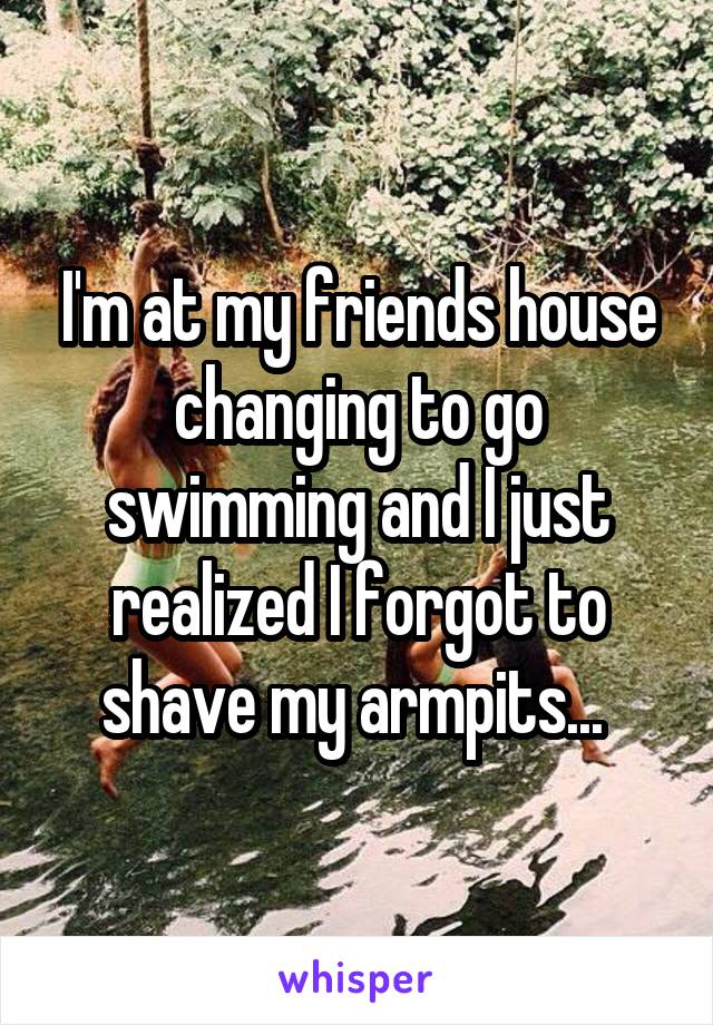 I'm at my friends house changing to go swimming and I just realized I forgot to shave my armpits... 