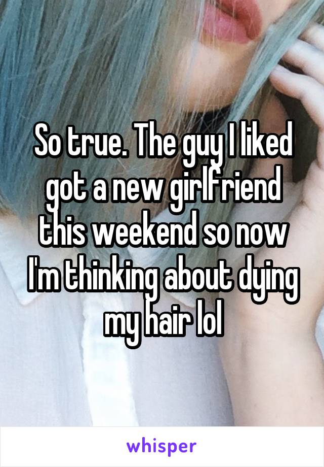 So true. The guy I liked got a new girlfriend this weekend so now I'm thinking about dying my hair lol