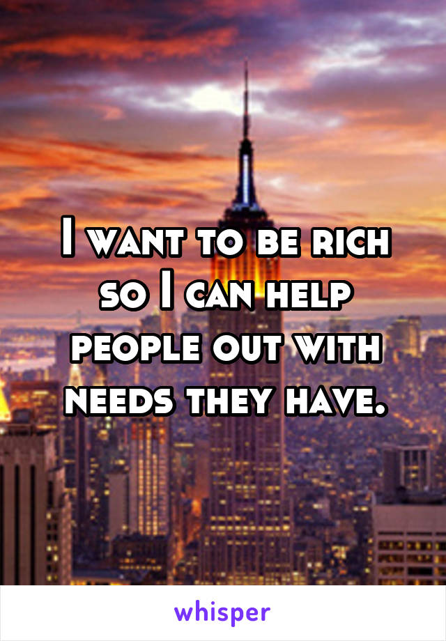 I want to be rich so I can help people out with needs they have.