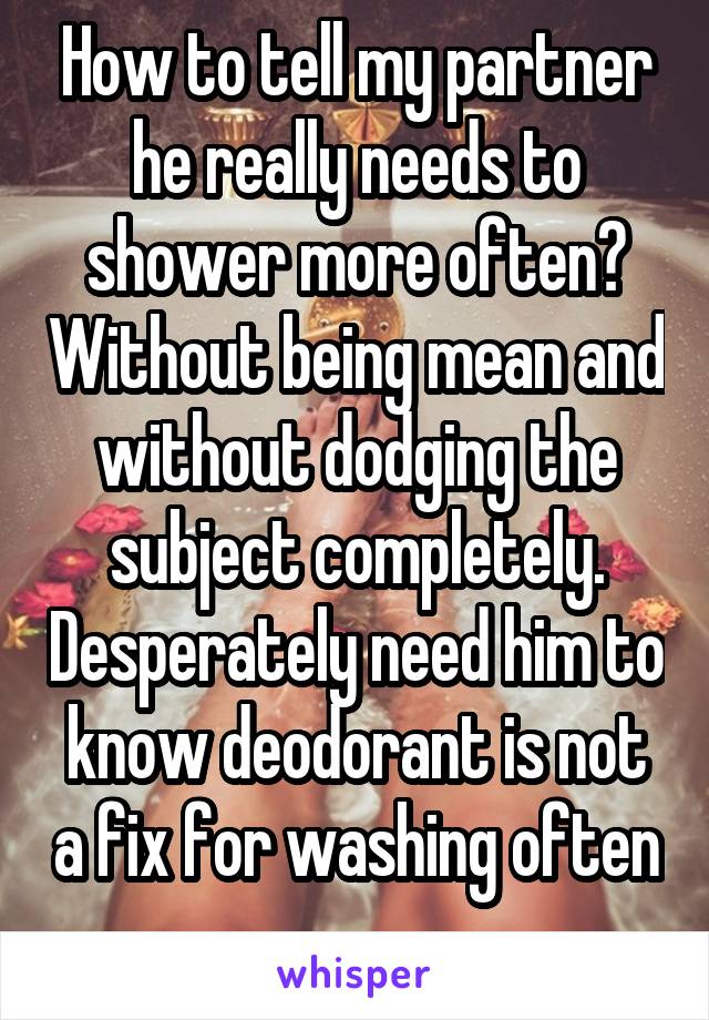 How to tell my partner he really needs to shower more often? Without being mean and without dodging the subject completely. Desperately need him to know deodorant is not a fix for washing often 