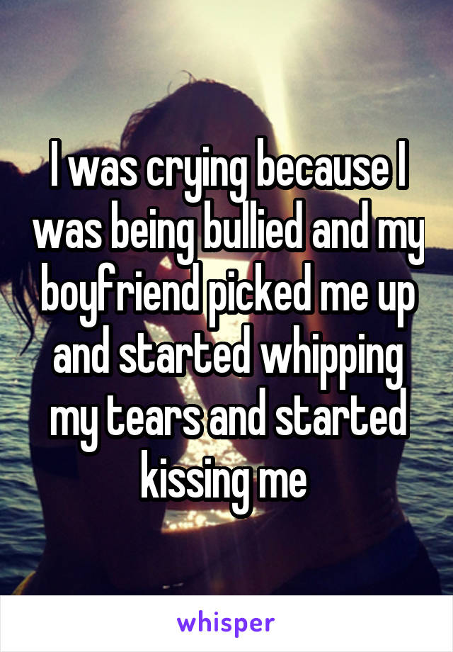 I was crying because I was being bullied and my boyfriend picked me up and started whipping my tears and started kissing me 