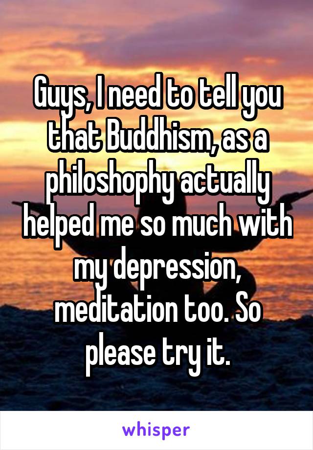 Guys, I need to tell you that Buddhism, as a philoshophy actually helped me so much with my depression, meditation too. So please try it.