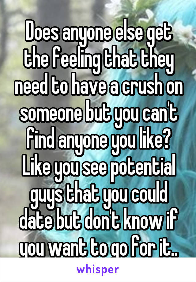 Does anyone else get the feeling that they need to have a crush on someone but you can't find anyone you like? Like you see potential guys that you could date but don't know if you want to go for it..