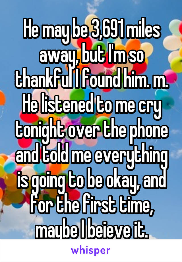 He may be 3,691 miles away, but I'm so thankful I found him. m. He listened to me cry tonight over the phone and told me everything is going to be okay, and for the first time, maybe I beieve it.