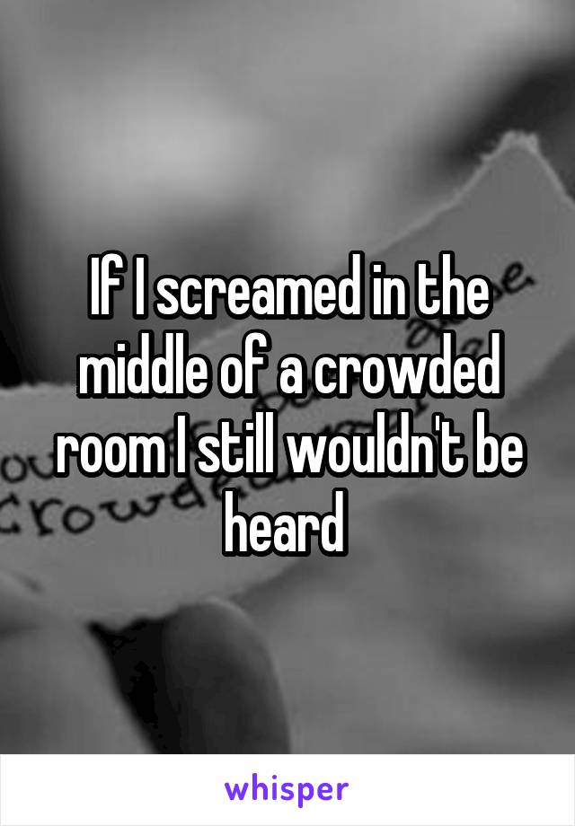 If I screamed in the middle of a crowded room I still wouldn't be heard 