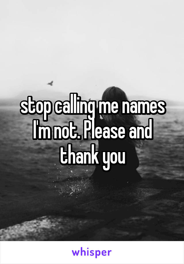 stop calling me names I'm not. Please and thank you