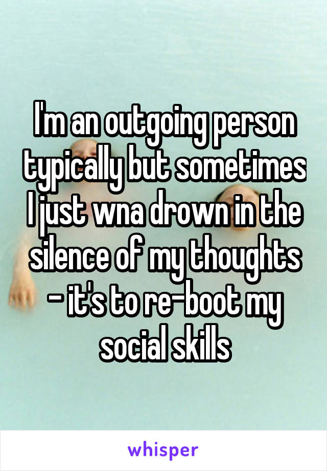 I'm an outgoing person typically but sometimes I just wna drown in the silence of my thoughts - it's to re-boot my social skills