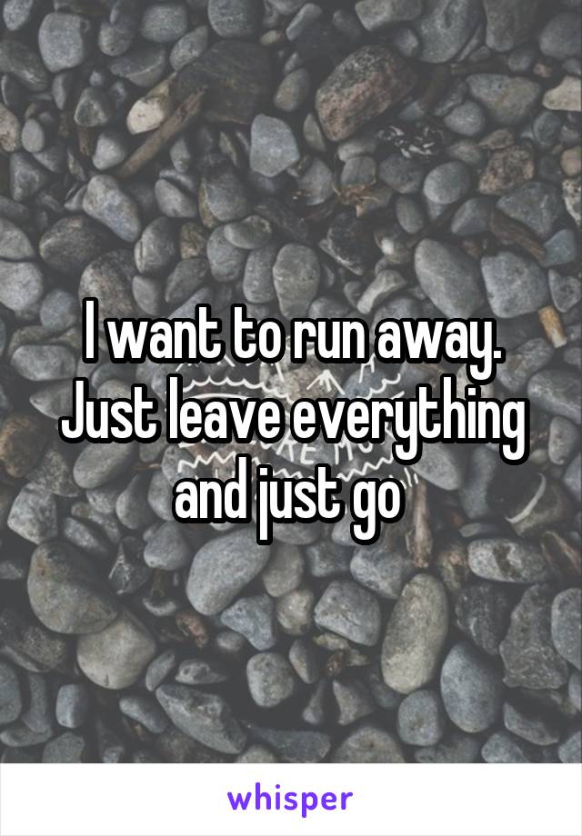 I want to run away. Just leave everything and just go 