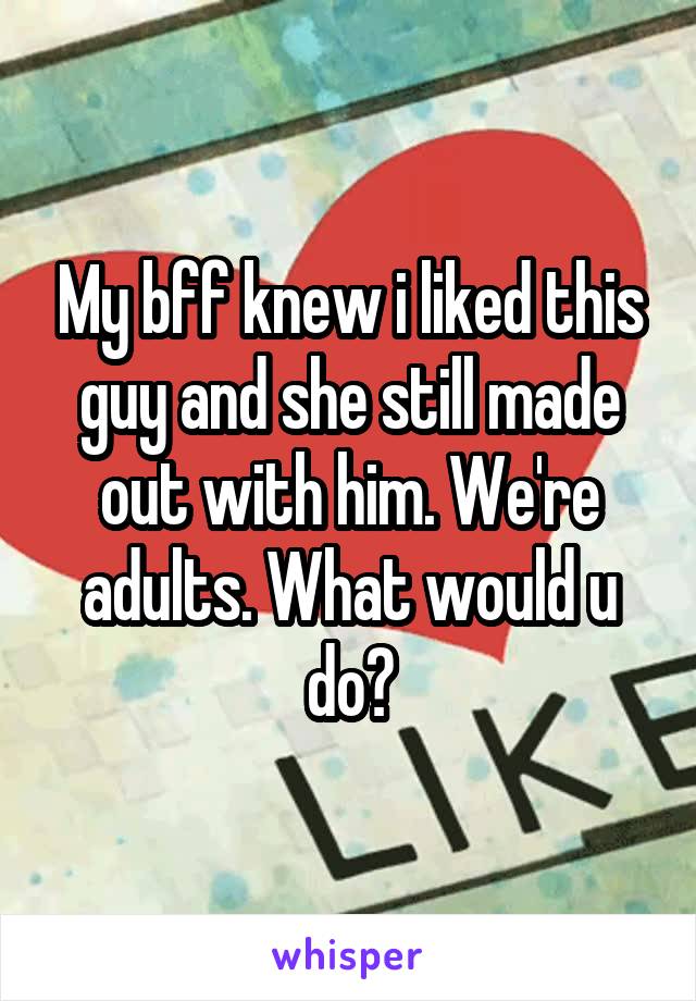 My bff knew i liked this guy and she still made out with him. We're adults. What would u do?