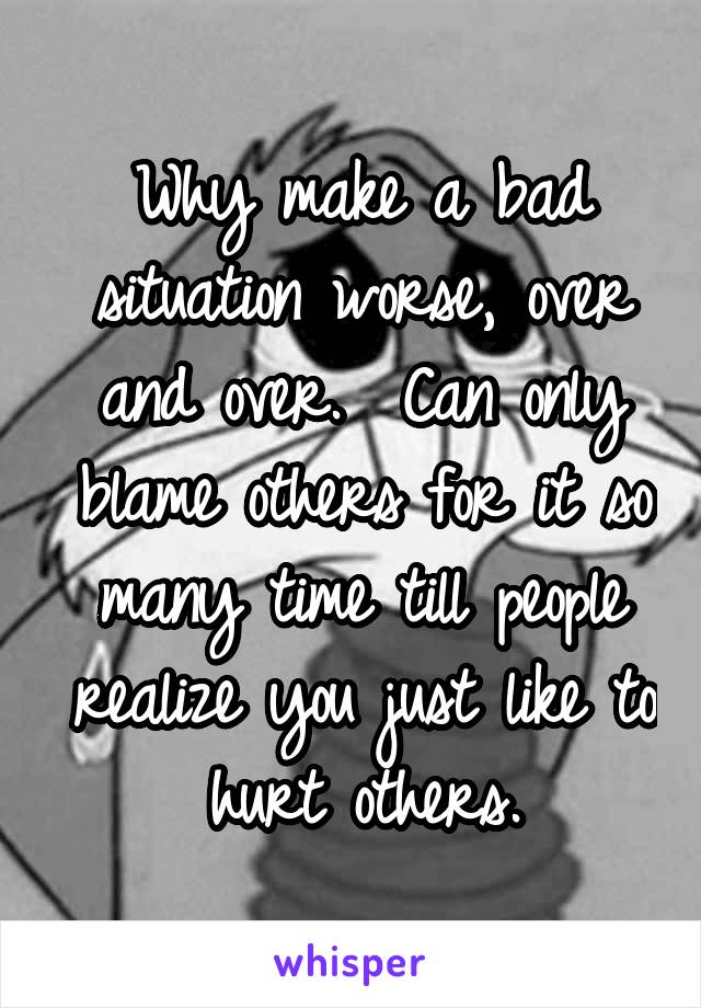 Why make a bad situation worse, over and over.  Can only blame others for it so many time till people realize you just like to hurt others.