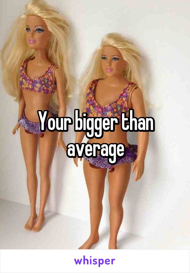 Your bigger than average