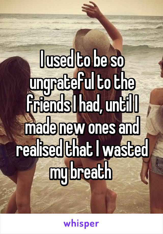 I used to be so ungrateful to the friends I had, until I made new ones and realised that I wasted my breath 