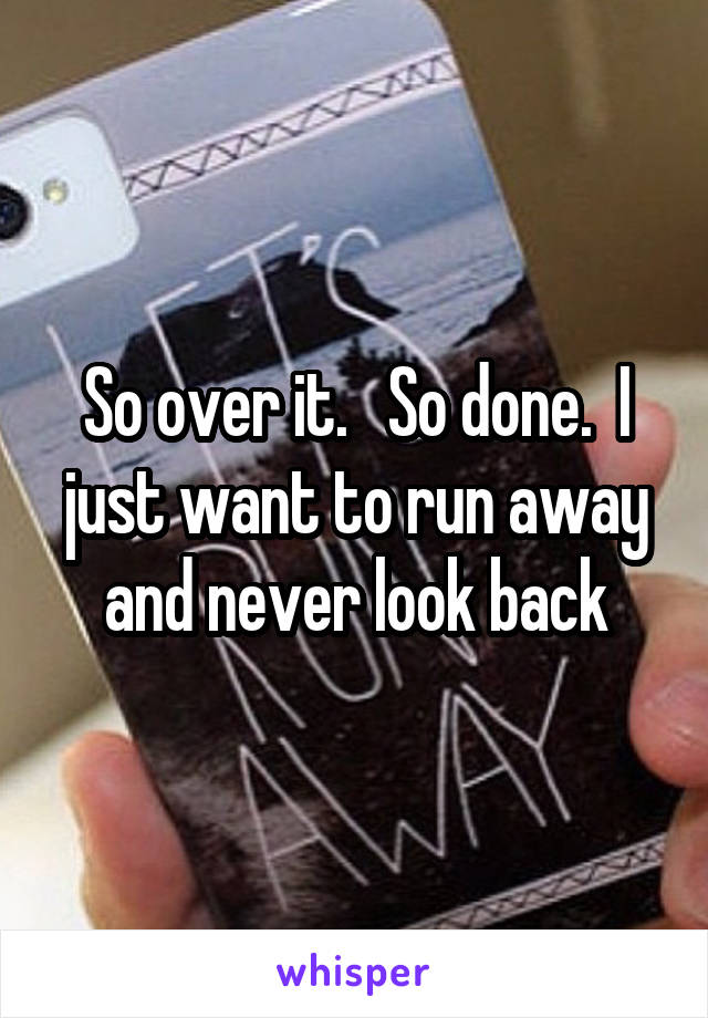 So over it.   So done.  I just want to run away and never look back