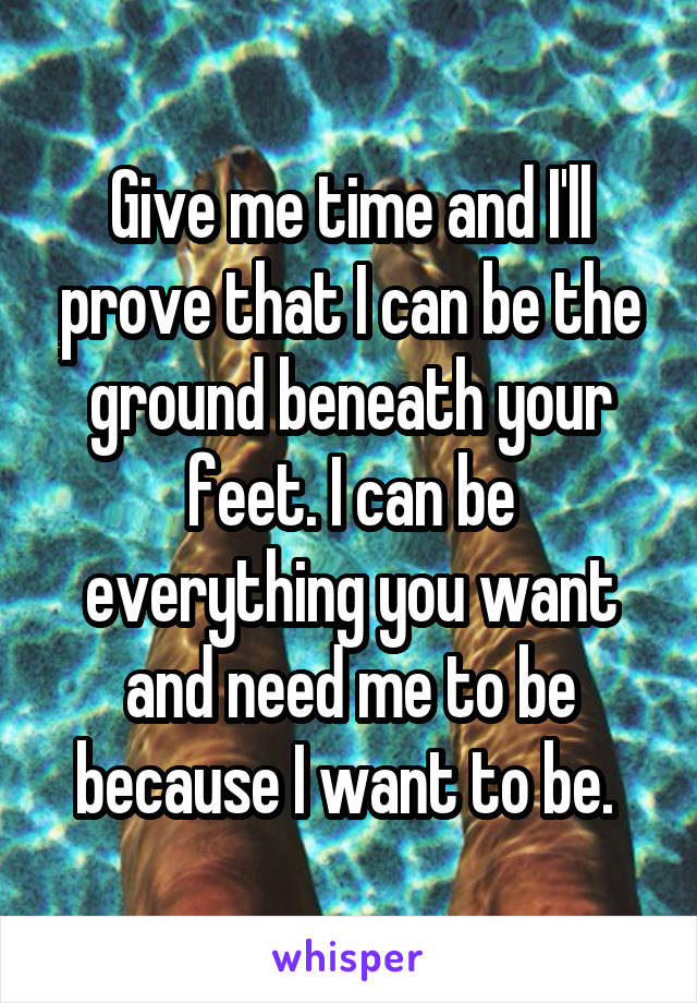 Give me time and I'll prove that I can be the ground beneath your feet. I can be everything you want and need me to be because I want to be. 