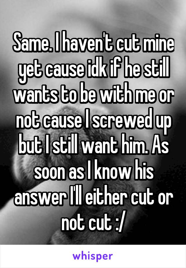 Same. I haven't cut mine yet cause idk if he still wants to be with me or not cause I screwed up but I still want him. As soon as I know his answer I'll either cut or not cut :/