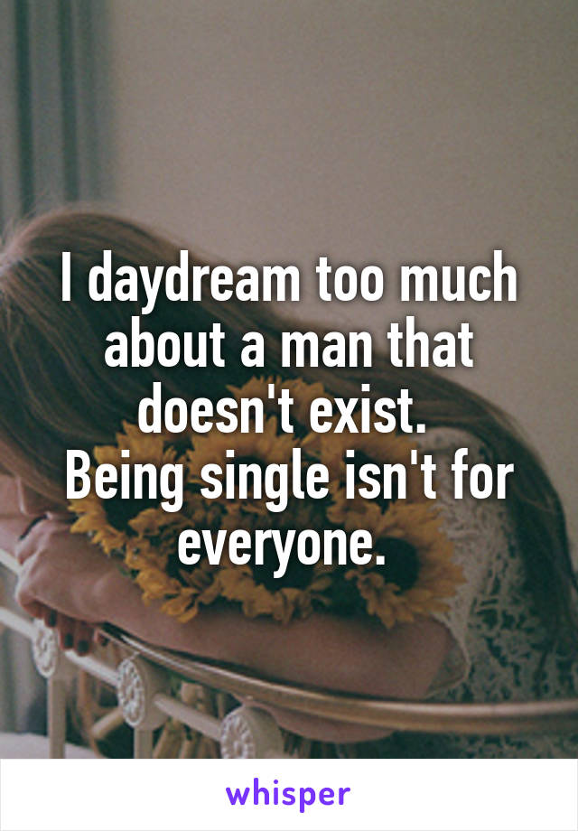 I daydream too much about a man that doesn't exist. 
Being single isn't for everyone. 