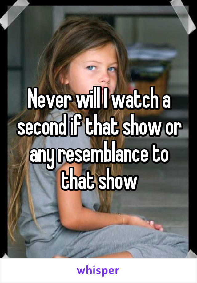 Never will I watch a second if that show or any resemblance to that show