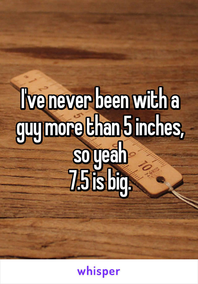 I've never been with a guy more than 5 inches, so yeah
7.5 is big.