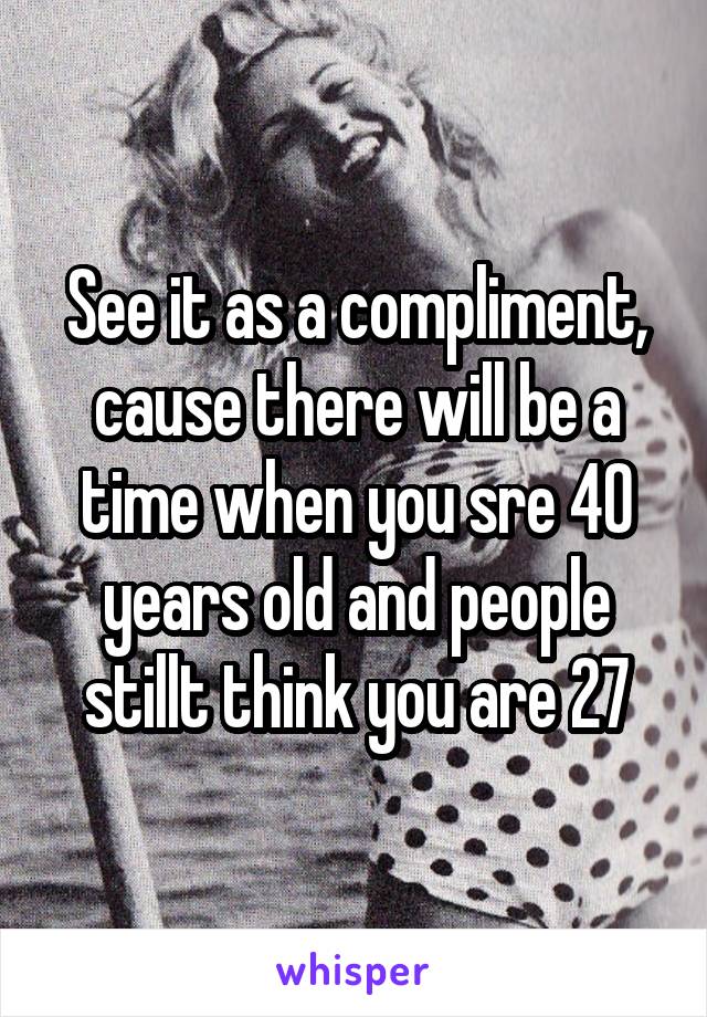 See it as a compliment, cause there will be a time when you sre 40 years old and people stillt think you are 27